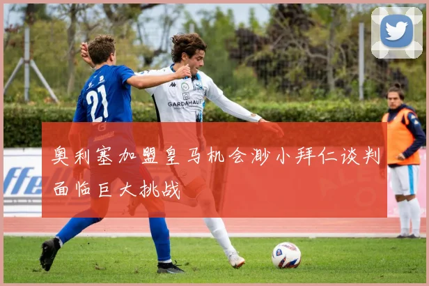 奥利塞加盟皇马机会渺小拜仁谈判面临巨大挑战