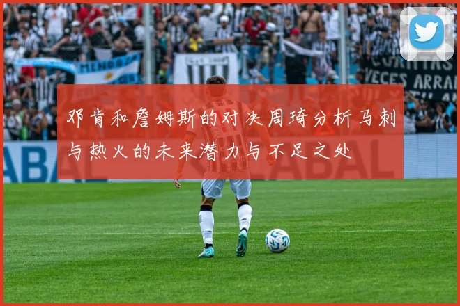 邓肯和詹姆斯的对决周琦分析马刺与热火的未来潜力与不足之处