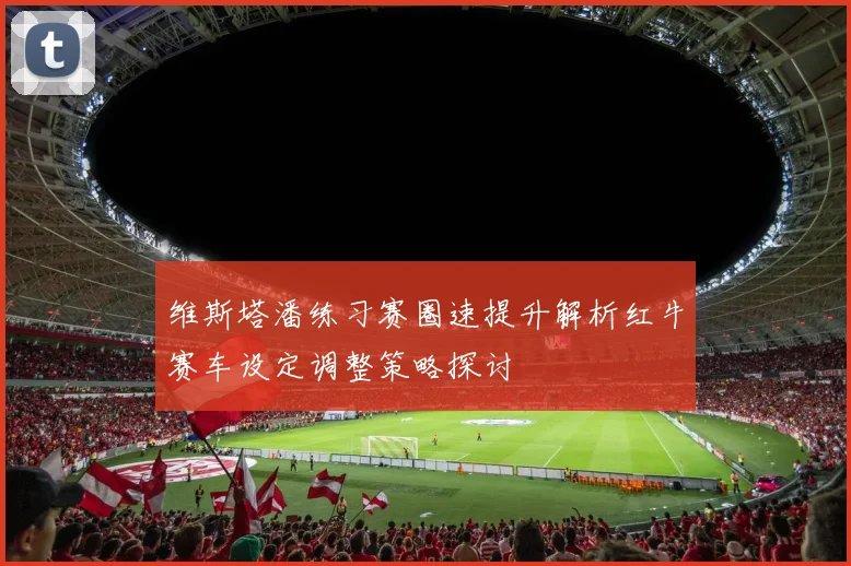 维斯塔潘练习赛圈速提升解析红牛赛车设定调整策略探讨