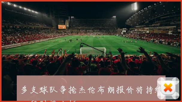 多支球队争抢杰伦布朗报价将持续一段时间分析
