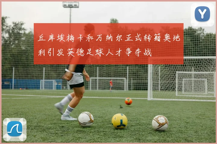 丘库埃梅卡和万纳尔正式转籍奥地利引发英德足球人才争夺战