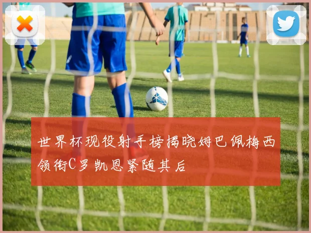 世界杯现役射手榜揭晓姆巴佩梅西领衔C罗凯恩紧随其后