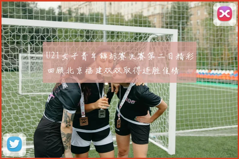 U21女子青年锦标赛决赛第二日精彩回顾北京福建双双取得连胜佳绩