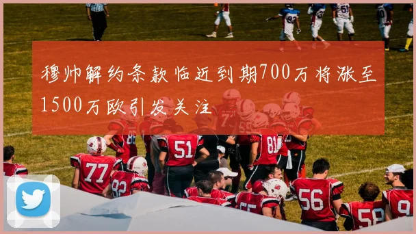穆帅解约条款临近到期700万将涨至1500万欧引发关注