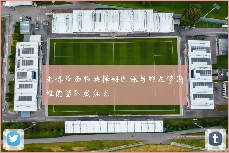 老佛爷面临抉择姆巴佩与维尼修斯谁能留队成焦点