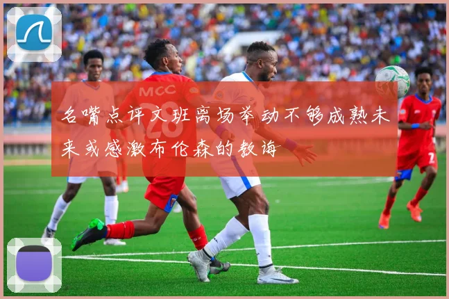 名嘴点评文班离场举动不够成熟未来或感激布伦森的教诲