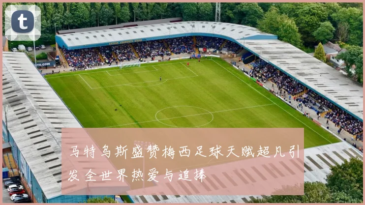 马特乌斯盛赞梅西足球天赋超凡引发全世界热爱与追捧