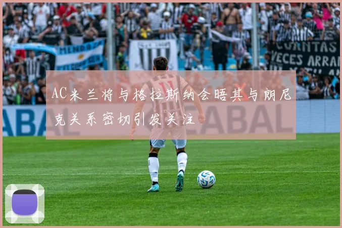 AC米兰将与格拉斯纳会晤其与朗尼克关系密切引发关注