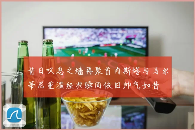 昔日叹息之墙再聚首内斯塔与马尔蒂尼重温经典瞬间依旧帅气如昔