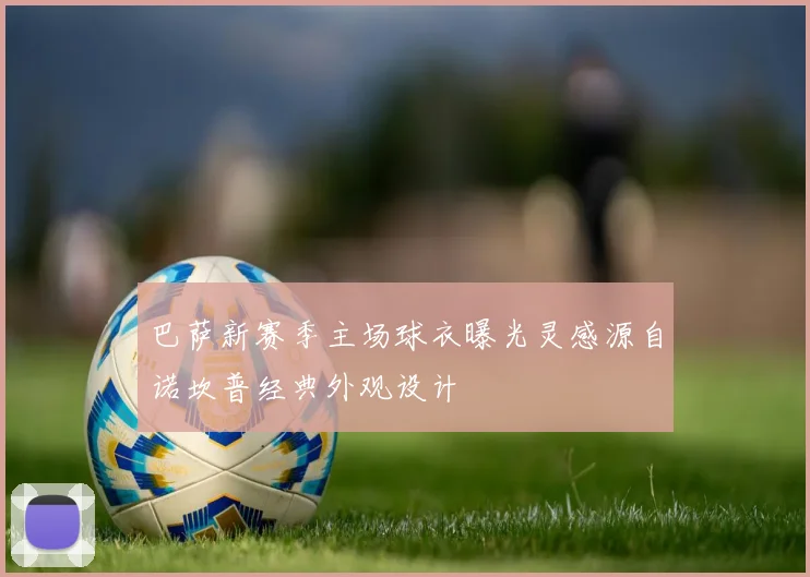 巴萨新赛季主场球衣曝光灵感源自诺坎普经典外观设计