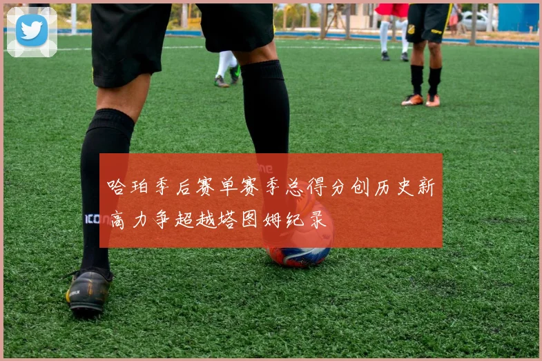 哈珀季后赛单赛季总得分创历史新高力争超越塔图姆纪录
