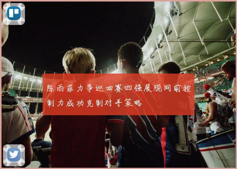 陈雨菲力争巡回赛四强展现网前控制力成功克制对手策略