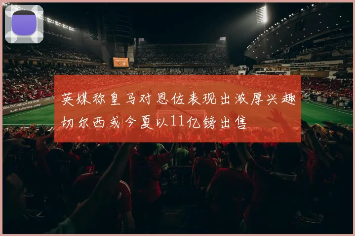 英媒称皇马对恩佐表现出浓厚兴趣切尔西或今夏以11亿镑出售