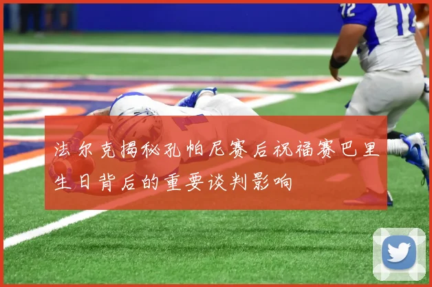 法尔克揭秘孔帕尼赛后祝福赛巴里生日背后的重要谈判影响