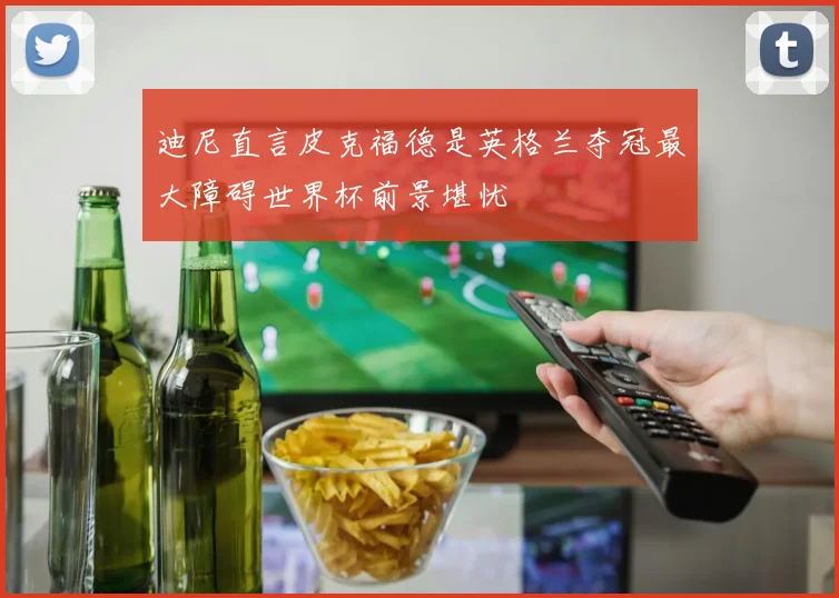 迪尼直言皮克福德是英格兰夺冠最大障碍世界杯前景堪忧