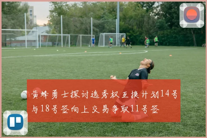 黄蜂勇士探讨选秀权互换计划14号与18号签向上交易争取11号签